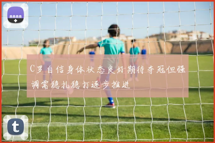 C罗自信身体状态良好期待夺冠但强调需稳扎稳打逐步推进