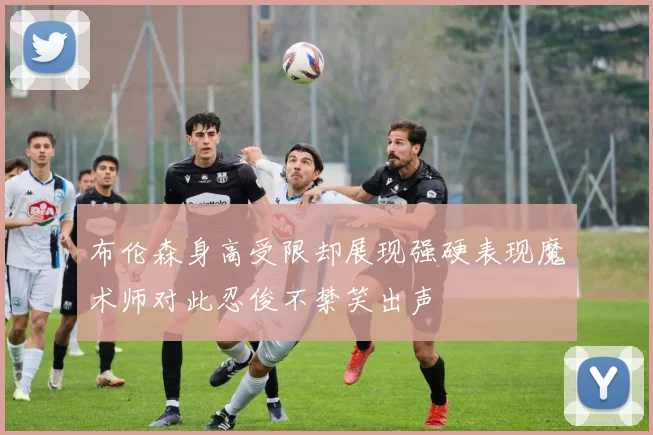 布伦森身高受限却展现强硬表现魔术师对此忍俊不禁笑出声