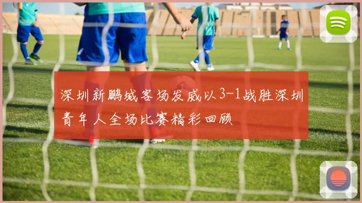 深圳新鹏城客场发威以3-1战胜深圳青年人全场比赛精彩回顾