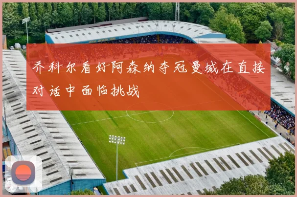 乔科尔看好阿森纳夺冠曼城在直接对话中面临挑战