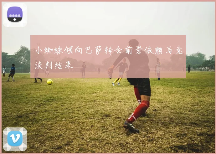 小蜘蛛倾向巴萨转会前景依赖马竞谈判结果