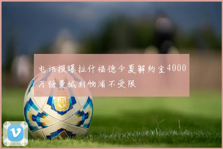 电讯报曝拉什福德今夏解约金4000万镑曼城利物浦不受限