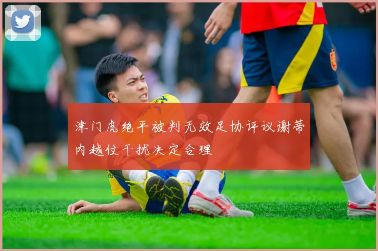 津门虎绝平被判无效足协评议谢蒂内越位干扰决定合理