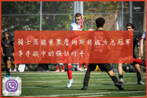 骑士若能重聚詹姆斯将成为总冠军争夺战中的强劲对手