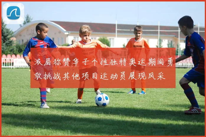 浓眉称赞华子个性独特奥运期间勇敢挑战其他项目运动员展现风采
