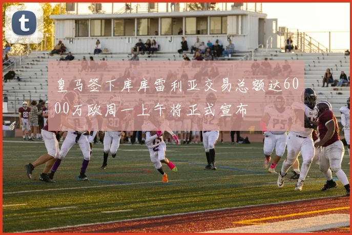 皇马签下库库雷利亚交易总额达6000万欧周一上午将正式宣布
