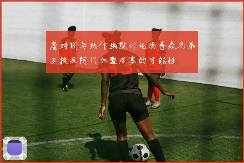 詹姆斯与纳什幽默讨论汤普森兄弟互换及阿门加盟活塞的可能性