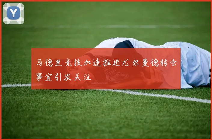 马德里竞技加速推进尤尔曼德转会事宜引发关注