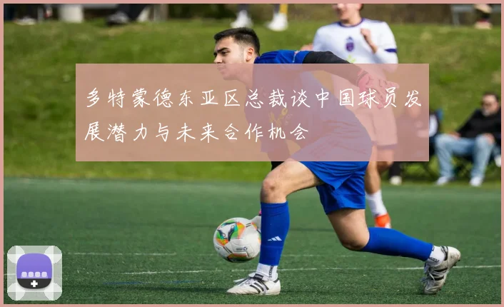 多特蒙德东亚区总裁谈中国球员发展潜力与未来合作机会