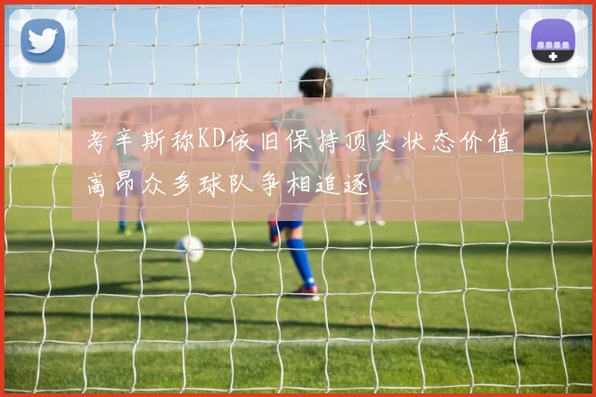 考辛斯称KD依旧保持顶尖状态价值高昂众多球队争相追逐