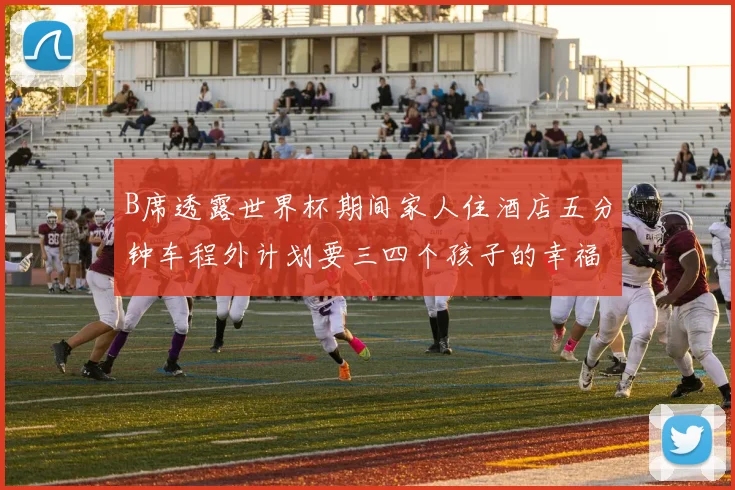 B席透露世界杯期间家人住酒店五分钟车程外计划要三四个孩子的幸福生活