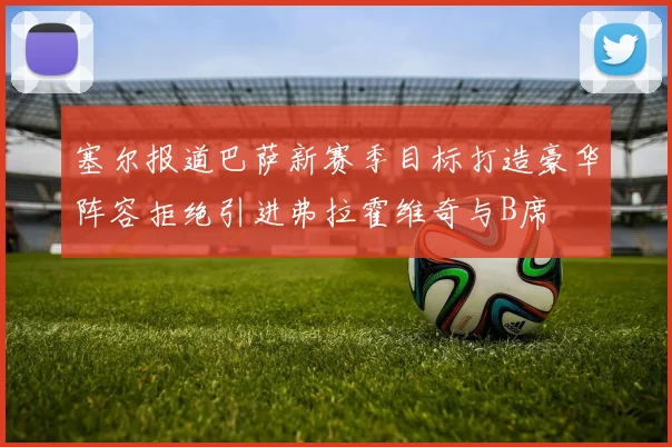 塞尔报道巴萨新赛季目标打造豪华阵容拒绝引进弗拉霍维奇与B席
