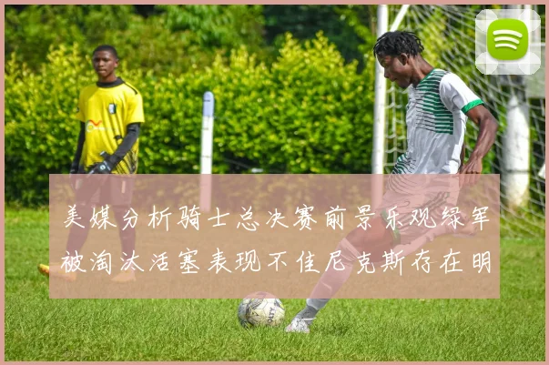 美媒分析骑士总决赛前景乐观绿军被淘汰活塞表现不佳尼克斯存在明显短板
