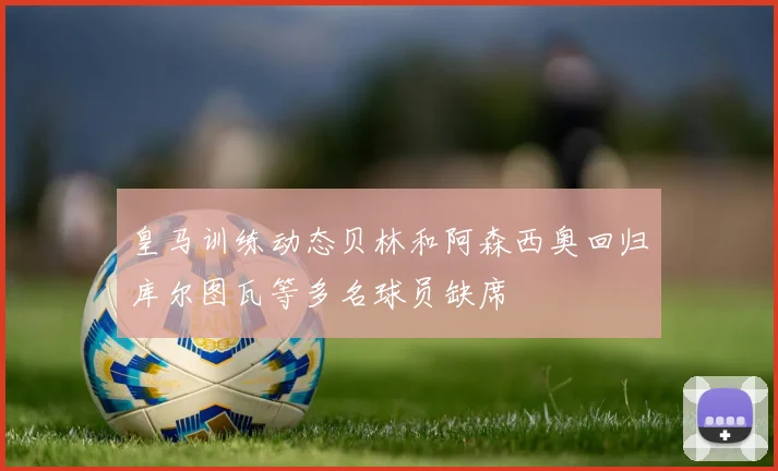 皇马训练动态贝林和阿森西奥回归库尔图瓦等多名球员缺席
