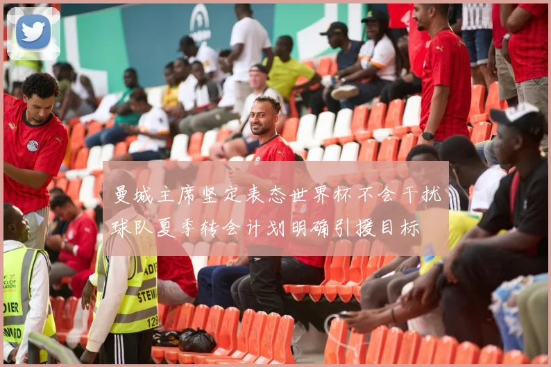 曼城主席坚定表态世界杯不会干扰球队夏季转会计划明确引援目标