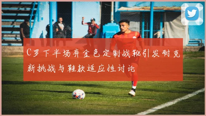 C罗下半场弃金色定制战靴引发耐克新挑战与鞋款适应性讨论