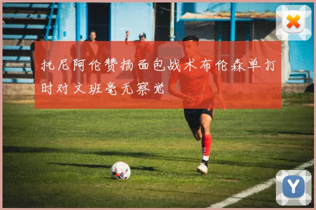 托尼阿伦赞扬面包战术布伦森单打时对文班毫无察觉