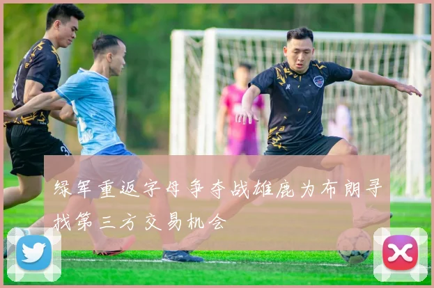 绿军重返字母争夺战雄鹿为布朗寻找第三方交易机会