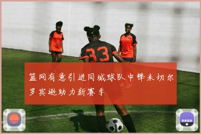 篮网有意引进同城球队中锋米切尔罗宾逊助力新赛季