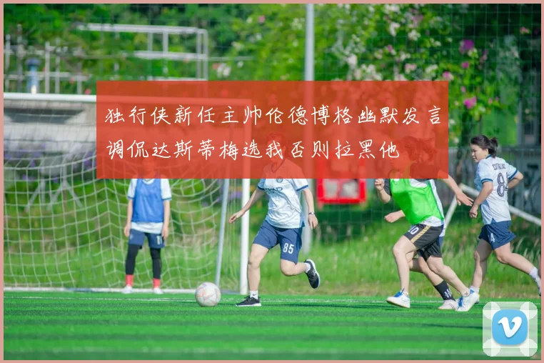 独行侠新任主帅伦德博格幽默发言调侃达斯蒂梅选我否则拉黑他
