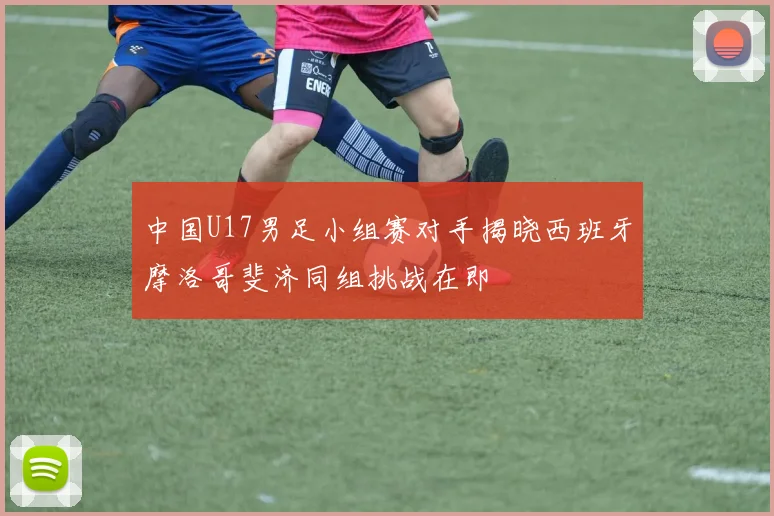 中国U17男足小组赛对手揭晓西班牙摩洛哥斐济同组挑战在即