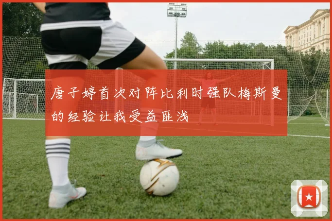 唐子婷首次对阵比利时强队梅斯曼的经验让我受益匪浅