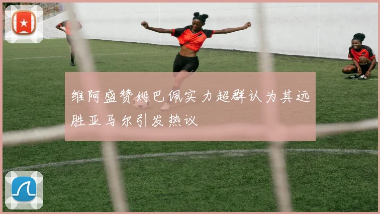 维阿盛赞姆巴佩实力超群认为其远胜亚马尔引发热议